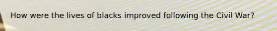 How were the lives of blacks improved following the Civil War?