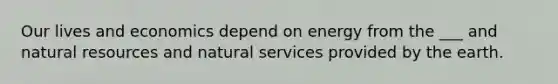 Our lives and economics depend on energy from the ___ and natural resources and natural services provided by the earth.