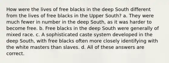 How were the lives of free blacks in the deep South different from the lives of free blacks in the Upper South? a. They were much fewer in number in the deep South, as it was harder to become free. b. Free blacks in the deep South were generally of mixed race. c. A sophisticated caste system developed in the deep South, with free blacks often more closely identifying with the white masters than slaves. d. All of these answers are correct.