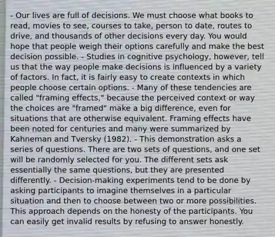 - Our lives are full of decisions. We must choose what books to read, movies to see, courses to take, person to date, routes to drive, and thousands of other decisions every day. You would hope that people weigh their options carefully and make the best decision possible. - Studies in cognitive psychology, however, tell us that the way people make decisions is influenced by a variety of factors. In fact, it is fairly easy to create contexts in which people choose certain options. - Many of these tendencies are called "framing effects," because the perceived context or way the choices are "framed" make a big difference, even for situations that are otherwise equivalent. Framing effects have been noted for centuries and many were summarized by Kahneman and Tversky (1982). - This demonstration asks a series of questions. There are two sets of questions, and one set will be randomly selected for you. The different sets ask essentially the same questions, but they are presented differently. - Decision-making experiments tend to be done by asking participants to imagine themselves in a particular situation and then to choose between two or more possibilities. This approach depends on the honesty of the participants. You can easily get invalid results by refusing to answer honestly.