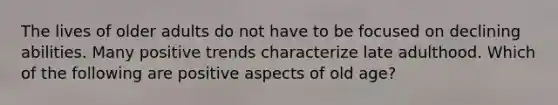 The lives of older adults do not have to be focused on declining abilities. Many positive trends characterize late adulthood. Which of the following are positive aspects of old age?