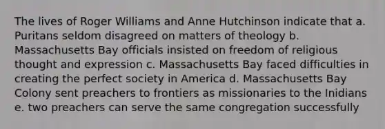 The lives of Roger Williams and Anne Hutchinson indicate that a. Puritans seldom disagreed on matters of theology b. Massachusetts Bay officials insisted on freedom of religious thought and expression c. Massachusetts Bay faced difficulties in creating the perfect society in America d. Massachusetts Bay Colony sent preachers to frontiers as missionaries to the Inidians e. two preachers can serve the same congregation successfully