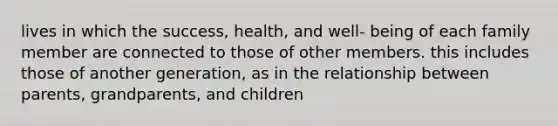 lives in which the success, health, and well- being of each family member are connected to those of other members. this includes those of another generation, as in the relationship between parents, grandparents, and children