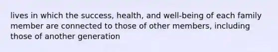 lives in which the success, health, and well-being of each family member are connected to those of other members, including those of another generation