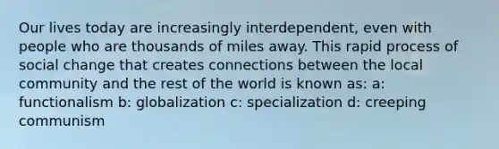 Our lives today are increasingly interdependent, even with people who are thousands of miles away. This rapid process of social change that creates connections between the local community and the rest of the world is known as: a: functionalism b: globalization c: specialization d: creeping communism