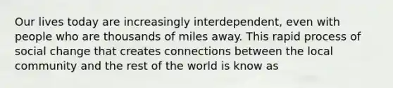 Our lives today are increasingly interdependent, even with people who are thousands of miles away. This rapid process of social change that creates connections between the local community and the rest of the world is know as