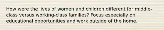 How were the lives of women and children different for middle-class versus working-class families? Focus especially on educational opportunities and work outside of the home.