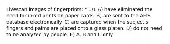 Livescan images of fingerprints: * 1/1 A) have eliminated the need for inked prints on paper cards. B) are sent to the AFIS database electronically. C) are captured when the subject's fingers and palms are placed onto a glass platen. D) do not need to be analyzed by people. E) A, B and C only