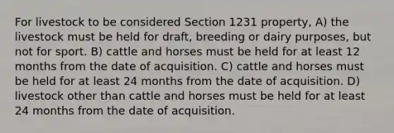 For livestock to be considered Section 1231 property, A) the livestock must be held for draft, breeding or dairy purposes, but not for sport. B) cattle and horses must be held for at least 12 months from the date of acquisition. C) cattle and horses must be held for at least 24 months from the date of acquisition. D) livestock other than cattle and horses must be held for at least 24 months from the date of acquisition.