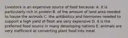 Livestock is an expensive source of food because: A. it is particularly rich in protein B. of the amount of land area needed to house the animals C. the antibiotics and hormones needed to support a high yield of flesh are very expensive D. it is the preferred food source in many developing nations E. animals are very inefficient at converting plant food into meat