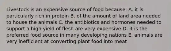 Livestock is an expensive source of food because: A. it is particularly rich in protein B. of the amount of land area needed to house the animals C. the antibiotics and hormones needed to support a high yield of flesh are very expensive D. it is the preferred food source in many developing nations E. animals are very inefficient at converting plant food into meat