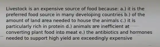 Livestock is an expensive source of food because: a.) it is the preferred food source in many developing countries b.) of the amount of land area needed to house the animals c.) it is particularly rich in protein d.) animals are inefficient at converting plant food into meat e.) the antibiotics and hormones needed to support high yield are exceedingly expensive