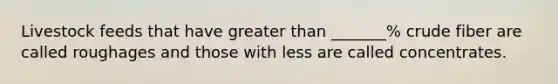 Livestock feeds that have greater than _______% crude fiber are called roughages and those with less are called concentrates.