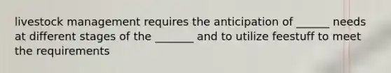 livestock management requires the anticipation of ______ needs at different stages of the _______ and to utilize feestuff to meet the requirements