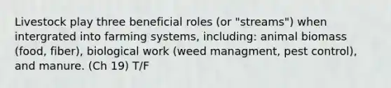 Livestock play three beneficial roles (or "streams") when intergrated into farming systems, including: animal biomass (food, fiber), biological work (weed managment, pest control), and manure. (Ch 19) T/F