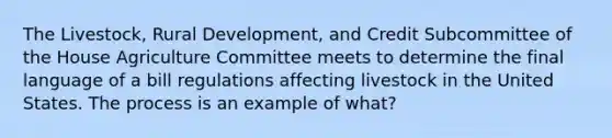 The Livestock, Rural Development, and Credit Subcommittee of the House Agriculture Committee meets to determine the final language of a bill regulations affecting livestock in the United States. The process is an example of what?