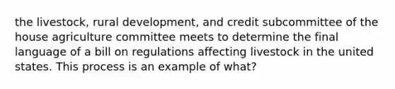 the livestock, rural development, and credit subcommittee of the house agriculture committee meets to determine the final language of a bill on regulations affecting livestock in the united states. This process is an example of what?