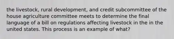 the livestock, rural development, and credit subcommittee of the house agriculture committee meets to determine the final language of a bill on regulations affecting livestock in the in the united states. This process is an example of what?