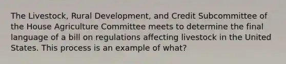 The Livestock, Rural Development, and Credit Subcommittee of the House Agriculture Committee meets to determine the final language of a bill on regulations affecting livestock in the United States. This process is an example of what?