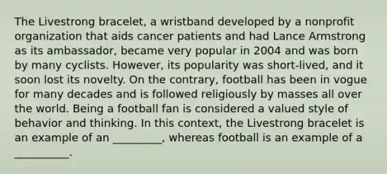 The Livestrong bracelet, a wristband developed by a nonprofit organization that aids cancer patients and had Lance Armstrong as its ambassador, became very popular in 2004 and was born by many cyclists. However, its popularity was short-lived, and it soon lost its novelty. On the contrary, football has been in vogue for many decades and is followed religiously by masses all over the world. Being a football fan is considered a valued style of behavior and thinking. In this context, the Livestrong bracelet is an example of an _________, whereas football is an example of a __________.