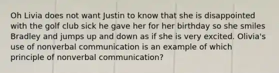 Oh Livia does not want Justin to know that she is disappointed with the golf club sick he gave her for her birthday so she smiles Bradley and jumps up and down as if she is very excited. Olivia's use of nonverbal communication is an example of which principle of nonverbal communication?