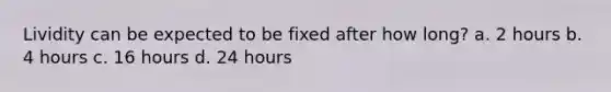 Lividity can be expected to be fixed after how long? a. 2 hours b. 4 hours c. 16 hours d. 24 hours