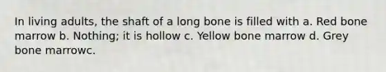 In living adults, the shaft of a long bone is filled with a. Red bone marrow b. Nothing; it is hollow c. Yellow bone marrow d. Grey bone marrowc.