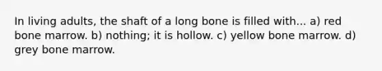 In living adults, the shaft of a long bone is filled with... a) red bone marrow. b) nothing; it is hollow. c) yellow bone marrow. d) grey bone marrow.