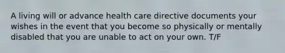 A living will or advance health care directive documents your wishes in the event that you become so physically or mentally disabled that you are unable to act on your own. T/F