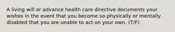 A living will or advance health care directive documents your wishes in the event that you become so physically or mentally disabled that you are unable to act on your own. (T/F)