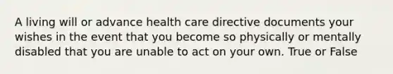 A living will or advance health care directive documents your wishes in the event that you become so physically or mentally disabled that you are unable to act on your own. True or False