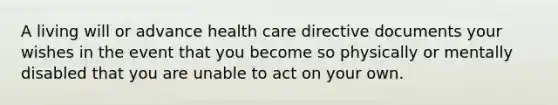 A living will or advance health care directive documents your wishes in the event that you become so physically or mentally disabled that you are unable to act on your own.