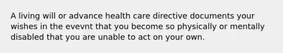 A living will or advance health care directive documents your wishes in the evevnt that you become so physically or mentally disabled that you are unable to act on your own.