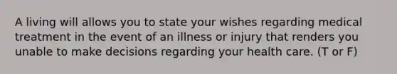 A living will allows you to state your wishes regarding medical treatment in the event of an illness or injury that renders you unable to make decisions regarding your health care. (T or F)