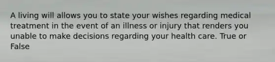 A living will allows you to state your wishes regarding medical treatment in the event of an illness or injury that renders you unable to make decisions regarding your health care. True or False