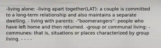 -living alone: -living apart together(LAT): a couple is committed to a long-term relationship and also maintains a separate dwelling. - living with parents: -"boomerangers": people who have left home and then returned. -group or communal living: -communes: that is, situations or places characterized by group living. - - - -