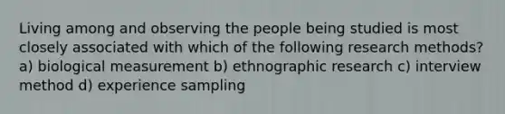 Living among and observing the people being studied is most closely associated with which of the following research methods? a) biological measurement b) ethnographic research c) interview method d) experience sampling