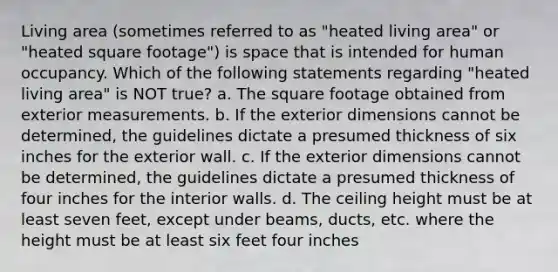 Living area (sometimes referred to as "heated living area" or "heated square footage") is space that is intended for human occupancy. Which of the following statements regarding "heated living area" is NOT true? a. The square footage obtained from exterior measurements. b. If the exterior dimensions cannot be determined, the guidelines dictate a presumed thickness of six inches for the exterior wall. c. If the exterior dimensions cannot be determined, the guidelines dictate a presumed thickness of four inches for the interior walls. d. The ceiling height must be at least seven feet, except under beams, ducts, etc. where the height must be at least six feet four inches