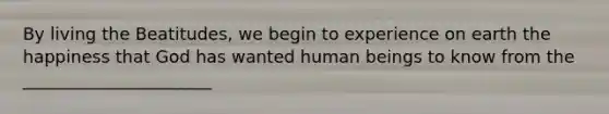 By living the Beatitudes, we begin to experience on earth the happiness that God has wanted human beings to know from the ______________________