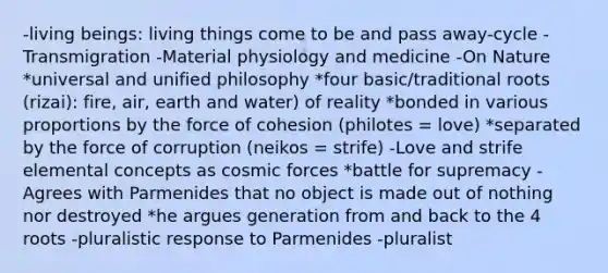 -living beings: living things come to be and pass away-cycle -Transmigration -Material physiology and medicine -On Nature *universal and unified philosophy *four basic/traditional roots (rizai): fire, air, earth and water) of reality *bonded in various proportions by the force of cohesion (philotes = love) *separated by the force of corruption (neikos = strife) -Love and strife elemental concepts as cosmic forces *battle for supremacy -Agrees with Parmenides that no object is made out of nothing nor destroyed *he argues generation from and back to the 4 roots -pluralistic response to Parmenides -pluralist