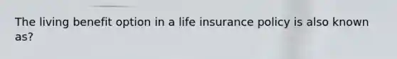 The living benefit option in a life insurance policy is also known as?