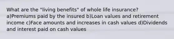 What are the "living benefits" of whole life insurance? a)Premiums paid by the insured b)Loan values and retirement income c)Face amounts and increases in cash values d)Dividends and interest paid on cash values