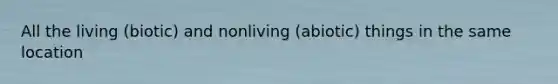 All the living (biotic) and nonliving (abiotic) things in the same location