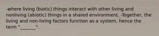 -where living (biotic) things interact with other living and nonliving (abiotic) things in a shared environment. -Together, the living and non-living factors function as a system, hence the term "_______".