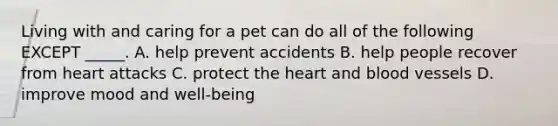 Living with and caring for a pet can do all of the following EXCEPT _____. A. help prevent accidents B. help people recover from heart attacks C. protect the heart and blood vessels D. improve mood and well-being