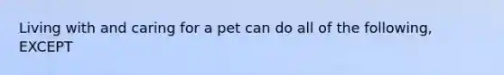 Living with and caring for a pet can do all of the following, EXCEPT