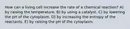 How can a living cell increase the rate of a chemical reaction? A) by raising the temperature. B) by using a catalyst. C) by lowering the pH of the cytoplasm. D) by increasing the entropy of the reactants. E) by raising the pH of the cytoplasm.