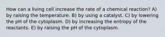 How can a living cell increase the rate of a chemical reaction? A) by raising the temperature. B) by using a catalyst. C) by lowering the pH of the cytoplasm. D) by increasing the entropy of the reactants. E) by raising the pH of the cytoplasm.