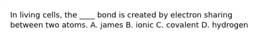 In living cells, the ____ bond is created by electron sharing between two atoms. A. james B. ionic C. covalent D. hydrogen