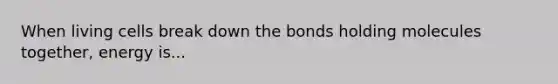 When living cells break down the bonds holding molecules together, energy is...